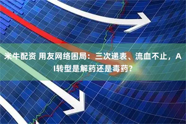 米牛配资 用友网络困局：三次递表、流血不止，AI转型是解药还是毒药？