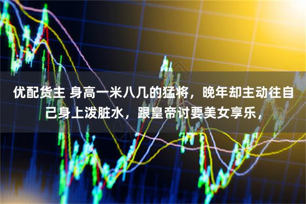 优配货主 身高一米八几的猛将，晚年却主动往自己身上泼脏水，跟皇帝讨要美女享乐，