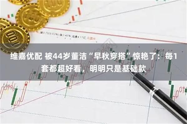 维嘉优配 被44岁董洁“早秋穿搭”惊艳了：每1套都超好看，明明只是基础款