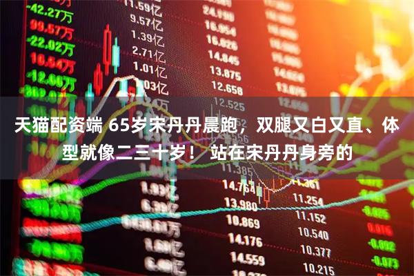 天猫配资端 65岁宋丹丹晨跑，双腿又白又直、体型就像二三十岁！ 站在宋丹丹身旁的