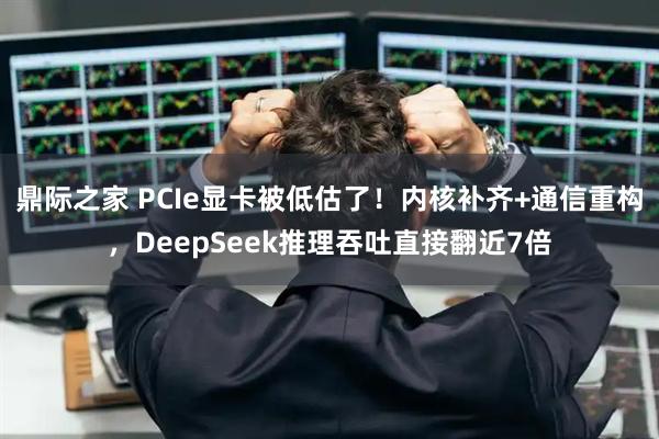 鼎际之家 PCIe显卡被低估了！内核补齐+通信重构，DeepSeek推理吞吐直接翻近7倍