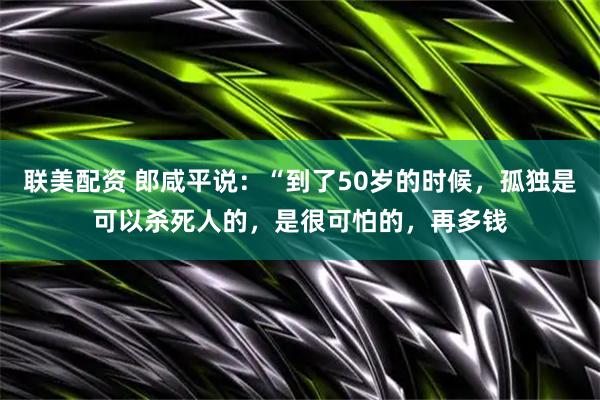 联美配资 郎咸平说:“到了50岁的时候,孤独是可以杀死人的,是很可怕的,再多钱