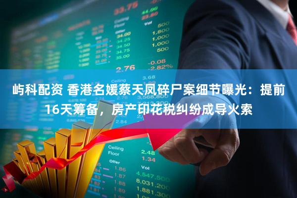屿科配资 香港名媛蔡天凤碎尸案细节曝光:提前16天筹备,房产印花税纠纷成导火索