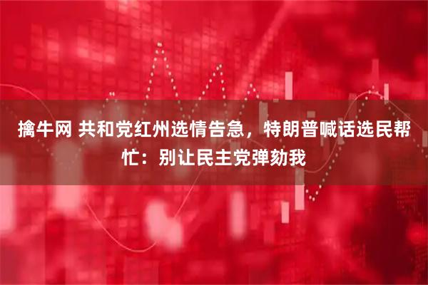 擒牛网 共和党红州选情告急，特朗普喊话选民帮忙：别让民主党弹劾我