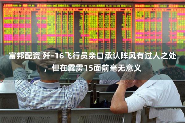 富邦配资 歼-16飞行员亲口承认阵风有过人之处，但在霹雳15面前毫无意义