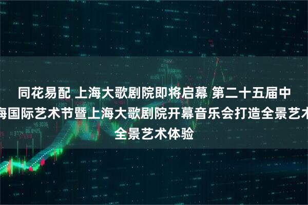 同花易配 上海大歌剧院即将启幕 第二十五届中国上海国际艺术节暨上海大歌剧院开幕音乐会打造全景艺术体验