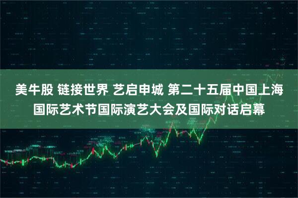 美牛股 链接世界 艺启申城 第二十五届中国上海国际艺术节国际演艺大会及国际对话启幕
