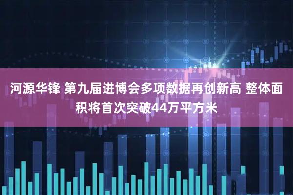 河源华锋 第九届进博会多项数据再创新高 整体面积将首次突破44万平方米