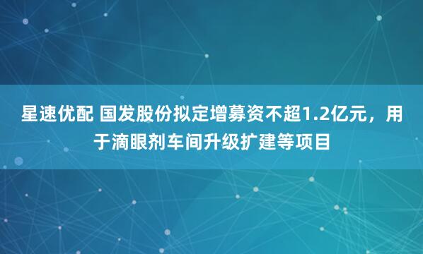 星速优配 国发股份拟定增募资不超1.2亿元，用于滴眼剂车间升级扩建等项目