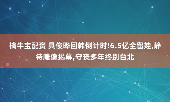擒牛宝配资 具俊晔回韩倒计时!6.5亿全留娃,静待雕像揭幕,守丧多年终别台北