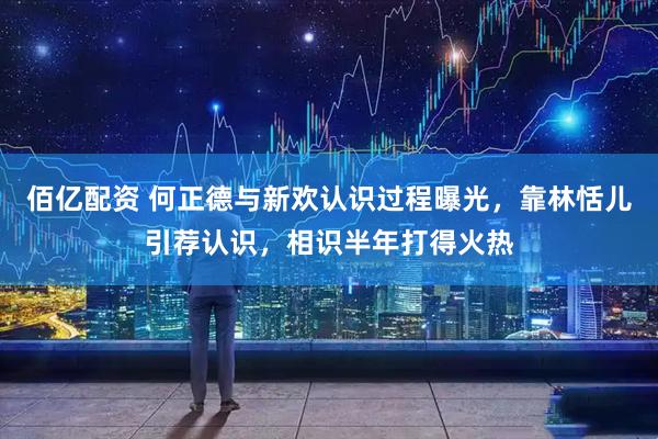 佰亿配资 何正德与新欢认识过程曝光,靠林恬儿引荐认识,相识半年打得火热