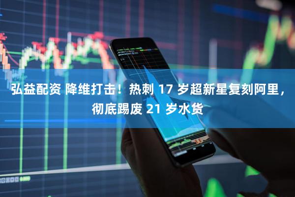 弘益配资 降维打击!热刺 17 岁超新星复刻阿里,彻底踢废 21 岁水货