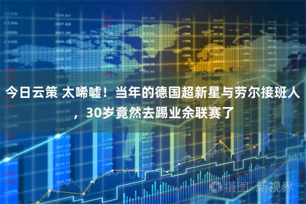 今日云策 太唏嘘!当年的德国超新星与劳尔接班人,30岁竟然去踢业余联赛了