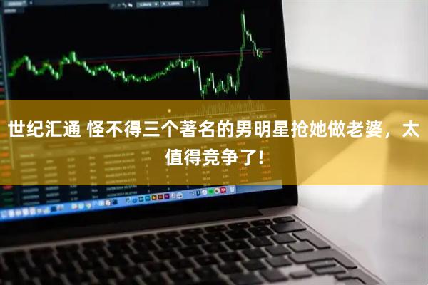 世纪汇通 怪不得三个著名的男明星抢她做老婆,太值得竞争了!