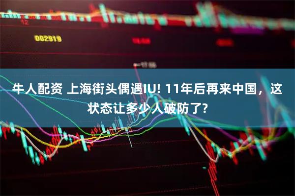 牛人配资 上海街头偶遇IU! 11年后再来中国，这状态让多少人破防了?