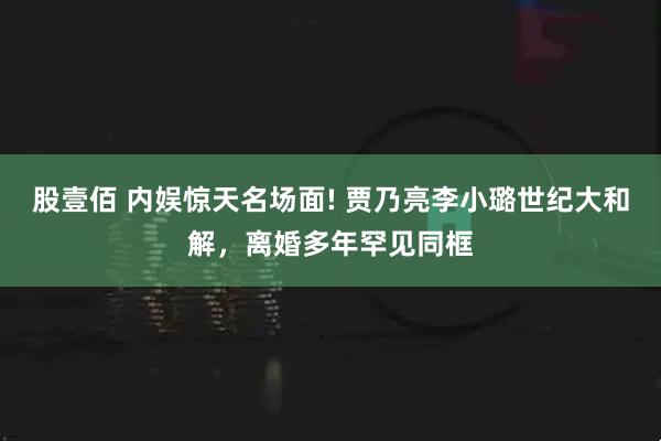 股壹佰 内娱惊天名场面! 贾乃亮李小璐世纪大和解，离婚多年罕见同框