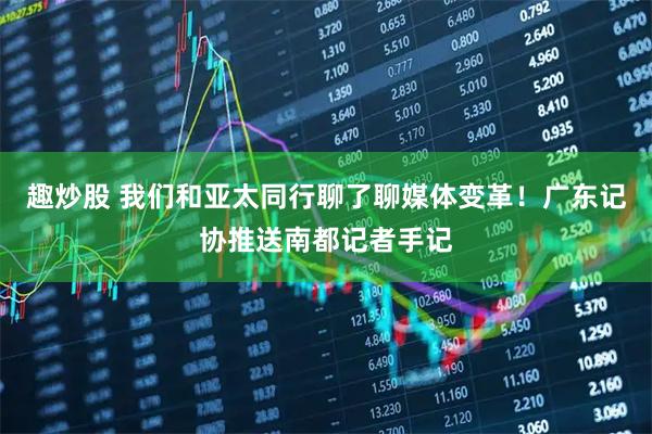 趣炒股 我们和亚太同行聊了聊媒体变革!广东记协推送南都记者手记