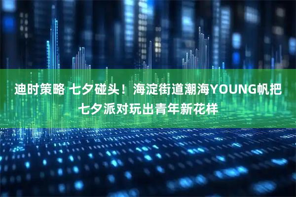 迪时策略 七夕碰头！海淀街道潮海YOUNG帆把七夕派对玩出青年新花样