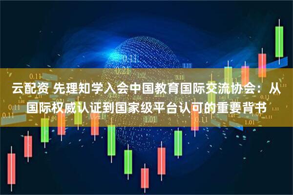 云配资 先理知学入会中国教育国际交流协会:从国际权威认证到国家级平台认可的重要背书