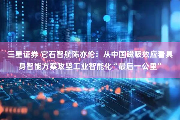 三星证券 它石智航陈亦伦：从中国磁吸效应看具身智能方案攻坚工业智能化“最后一公里”