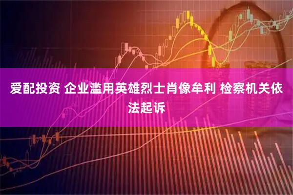 爱配投资 企业滥用英雄烈士肖像牟利 检察机关依法起诉