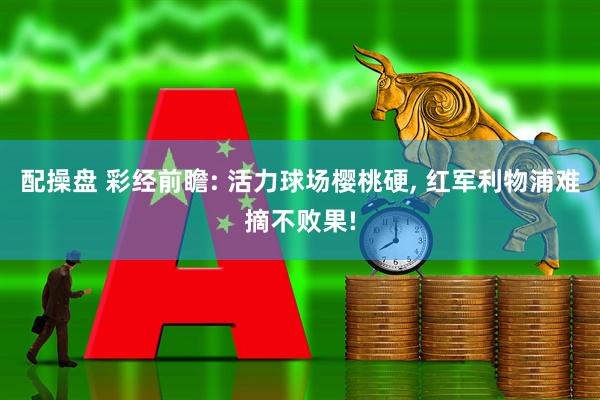 配操盘 彩经前瞻: 活力球场樱桃硬, 红军利物浦难摘不败果!