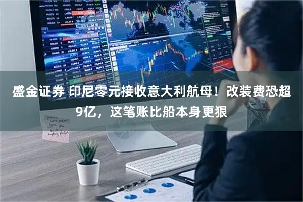 盛金证券 印尼零元接收意大利航母！改装费恐超9亿，这笔账比船本身更狠